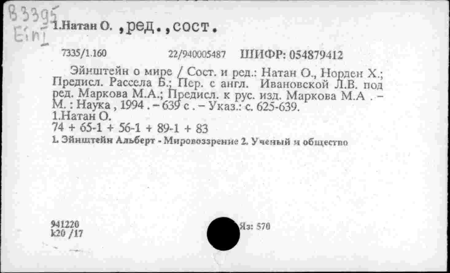 ﻿ВЗЪдь
1.Натан О. ,рбД.,С0СТ.
7335/1.160	22/940005487 ШИФР: 054879412
Эйнштейн о мире / Сост. и род.: Натан О., Норден X.; Предисл. Рассела Б’Пер. с англ. Ивановской Л.В. под ред. Маркова М.А.; Предисл. к рус. изд. Маркова М.А . -М.: Наука , 1994 . - 639 с . - Указ.: с. 625-639.
Шатан О.
74 + 65-1 + 56-1 + 89-1 + 83
1. Эйнштейн Альберт • Мировоззрение 2. Ученый и общество
941220 к20 /17
Яз: 570